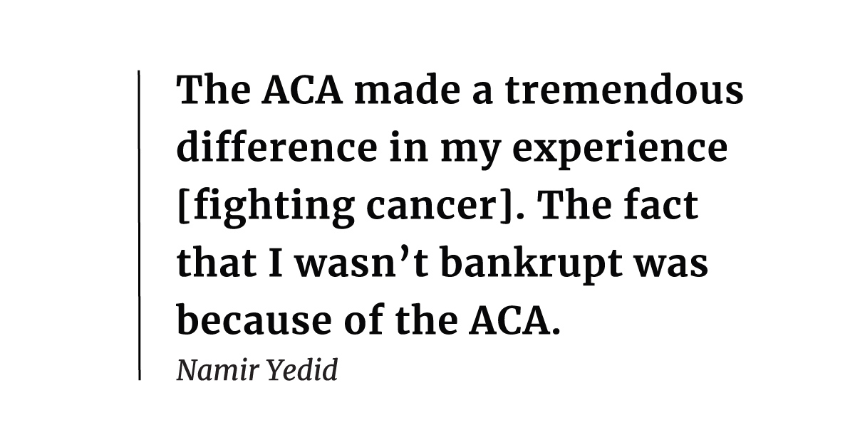 It was very clear to me ... that the ACA made a tremendous difference in my experience [fighting cancer]. It was due to the provision about capping my out-of-pocket expenses. The fact that I wasn't bankrupt was because of the ACA. – Namir Yedid